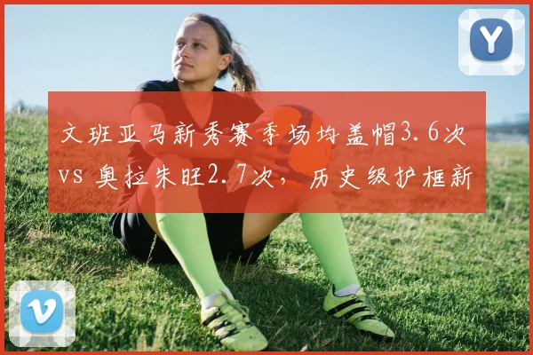 文班亚马新秀赛季场均盖帽3.6次 vs 奥拉朱旺2.7次，历史级护框新星崛起