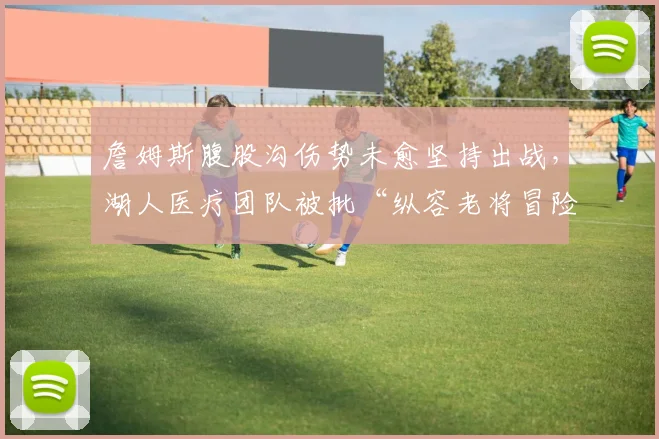 詹姆斯腹股沟伤势未愈坚持出战，湖人医疗团队被批“纵容老将冒险”