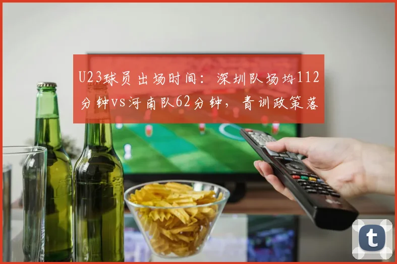 U23球员出场时间：深圳队场均112分钟vs河南队62分钟，青训政策落地差异