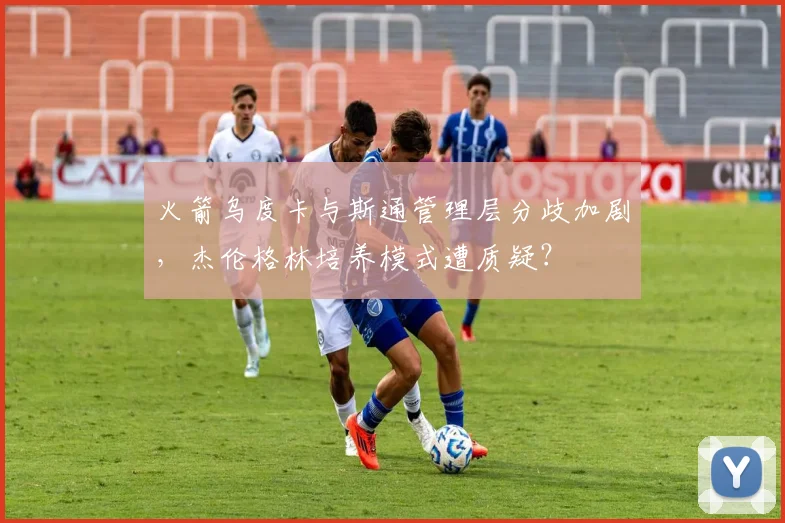 火箭乌度卡与斯通管理层分歧加剧，杰伦格林培养模式遭质疑？