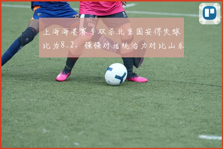 上海海港赛季双杀北京国安得失球比为8_2,强强对话统治力对比山东泰山vs申花1胜1平1负平分秋色
