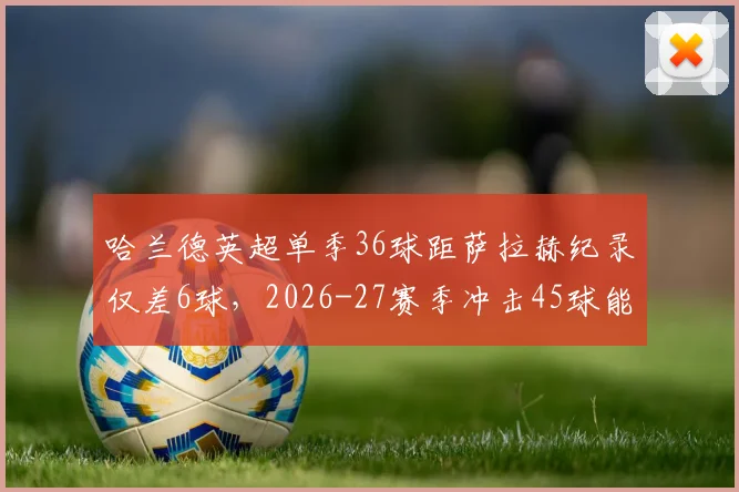 哈兰德英超单季36球距萨拉赫纪录仅差6球，2026-27赛季冲击45球能否成行？